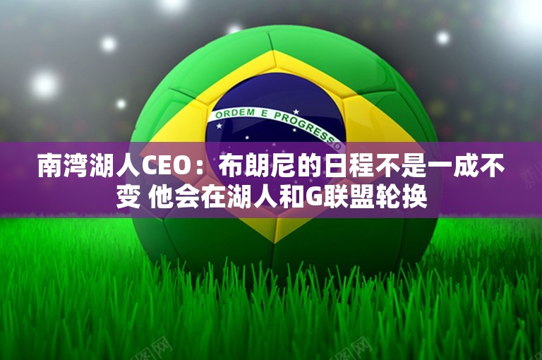 南湾湖人CEO：布朗尼的日程不是一成不变 他会在湖人和G联盟轮换