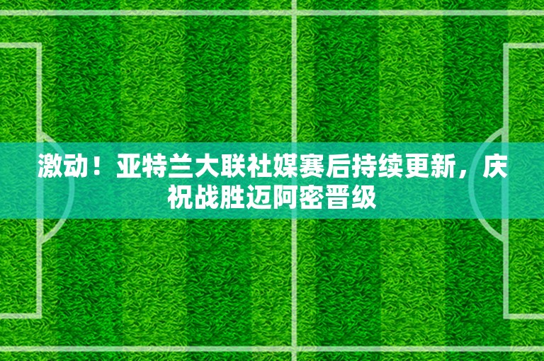 激动！亚特兰大联社媒赛后持续更新，庆祝战胜迈阿密晋级