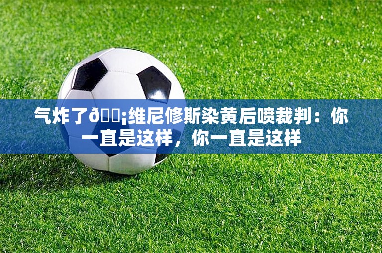 气炸了😡维尼修斯染黄后喷裁判：你一直是这样，你一直是这样