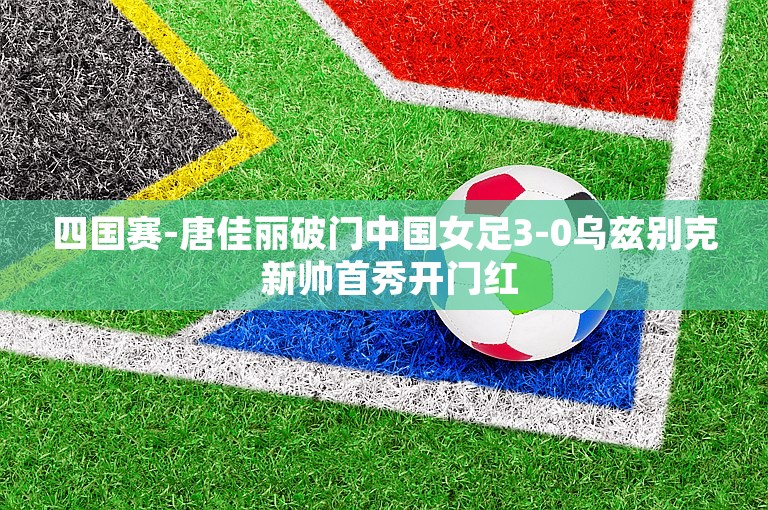 四国赛-唐佳丽破门中国女足3-0乌兹别克 新帅首秀开门红