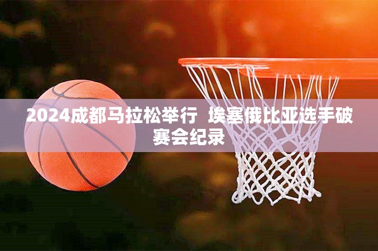 2024成都马拉松举行  埃塞俄比亚选手破赛会纪录