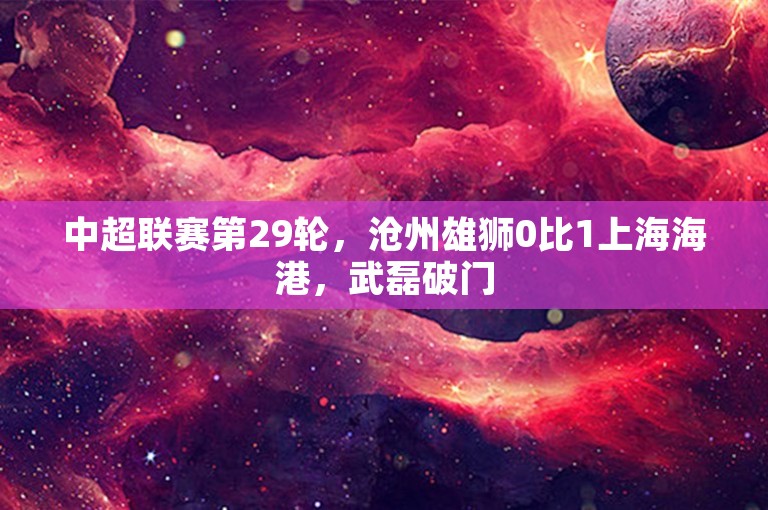 中超联赛第29轮，沧州雄狮0比1上海海港，武磊破门