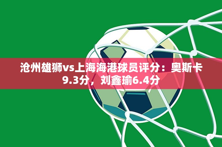 沧州雄狮vs上海海港球员评分：奥斯卡9.3分，刘鑫瑜6.4分