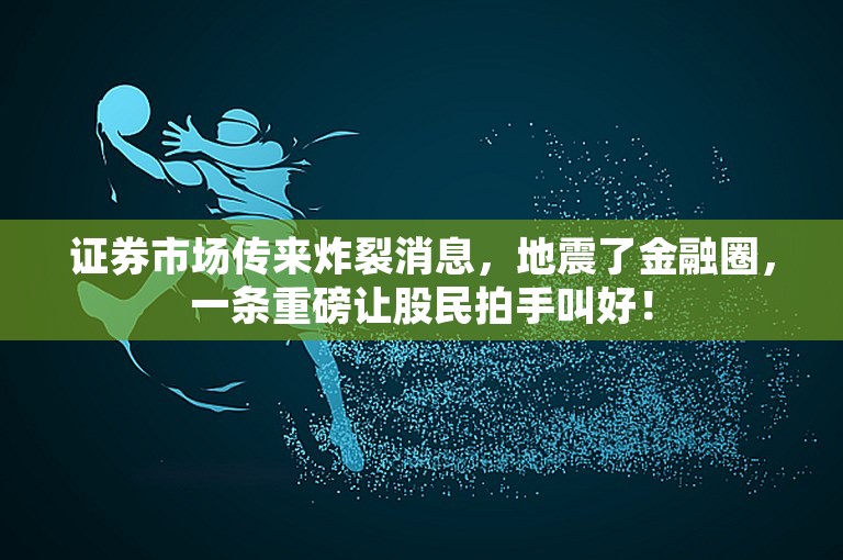 证券市场传来炸裂消息，地震了金融圈，一条重磅让股民拍手叫好！