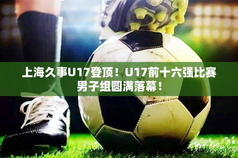 上海久事U17登顶！U17前十六强比赛男子组圆满落幕！