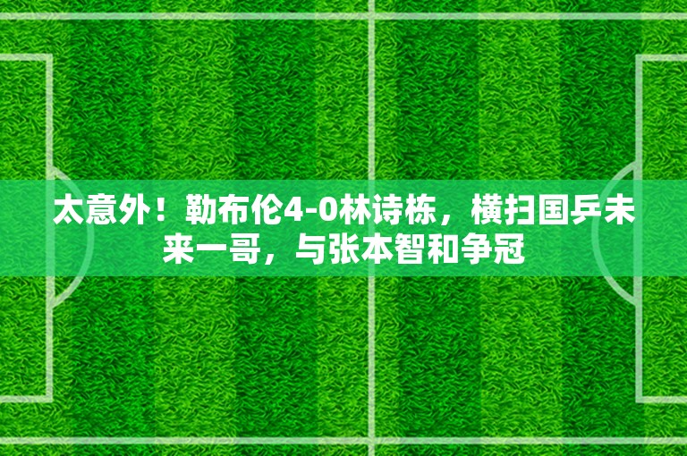 太意外！勒布伦4-0林诗栋，横扫国乒未来一哥，与张本智和争冠