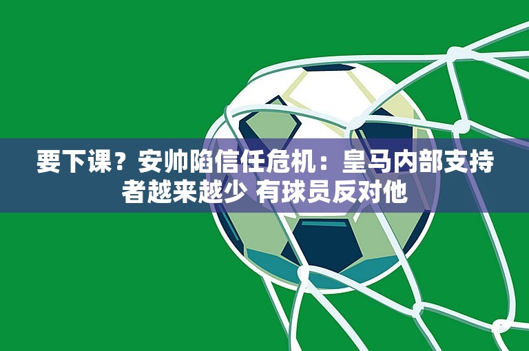 要下课？安帅陷信任危机：皇马内部支持者越来越少 有球员反对他