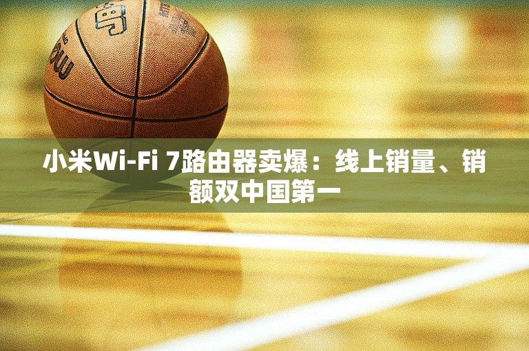 小米Wi-Fi 7路由器卖爆：线上销量、销额双中国第一