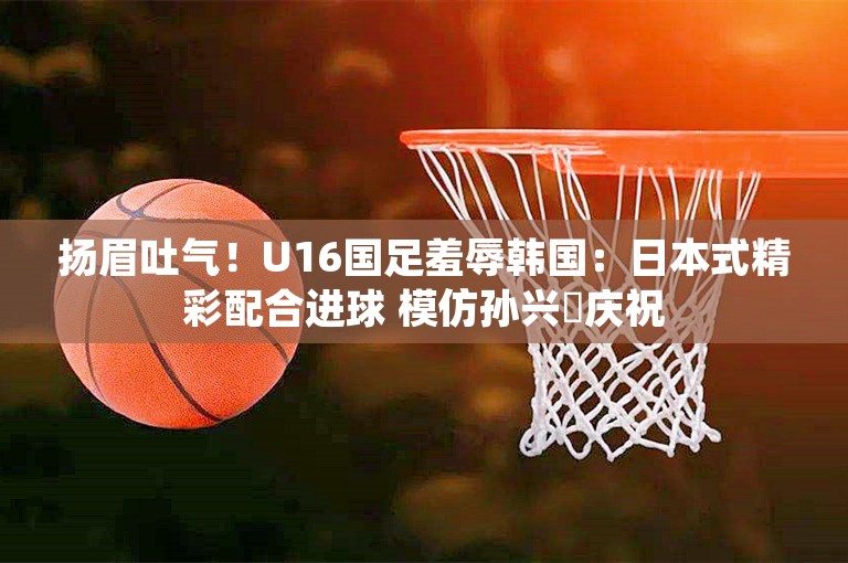 扬眉吐气！U16国足羞辱韩国：日本式精彩配合进球 模仿孙兴慜庆祝