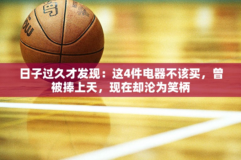 日子过久才发现：这4件电器不该买，曾被捧上天，现在却沦为笑柄