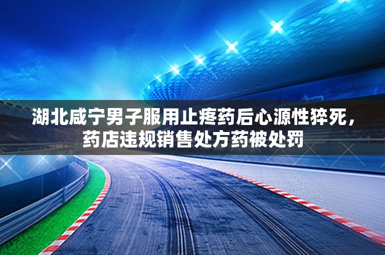 湖北咸宁男子服用止疼药后心源性猝死，药店违规销售处方药被处罚