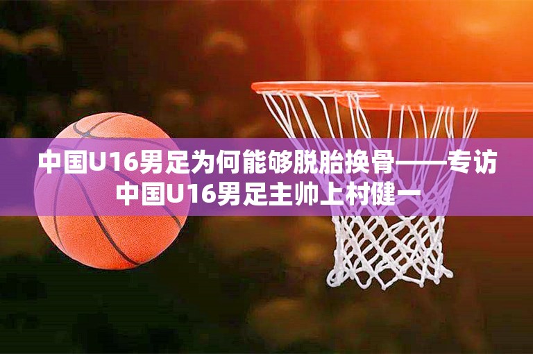 中国U16男足为何能够脱胎换骨——专访中国U16男足主帅上村健一