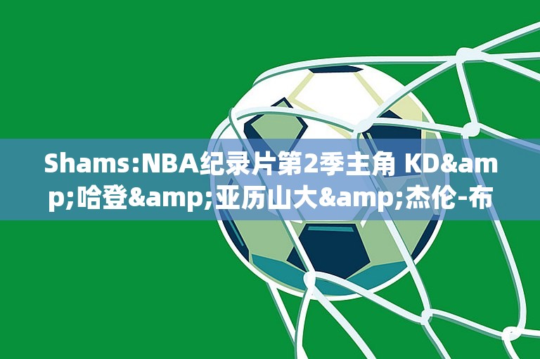 Shams:NBA纪录片第2季主角 KD&哈登&亚历山大&杰伦-布朗&哈利伯顿