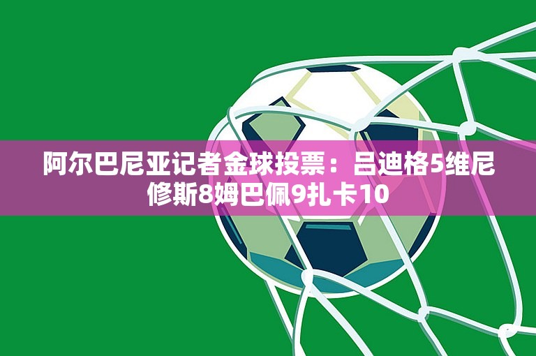 阿尔巴尼亚记者金球投票：吕迪格5维尼修斯8姆巴佩9扎卡10