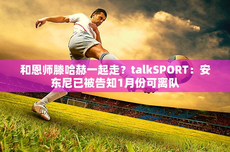 和恩师滕哈赫一起走？talkSPORT：安东尼已被告知1月份可离队