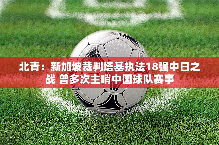 北青：新加坡裁判塔基执法18强中日之战 曾多次主哨中国球队赛事