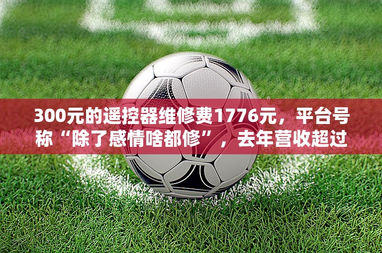 300元的遥控器维修费1776元，平台号称“除了感情啥都修”，去年营收超过10亿元