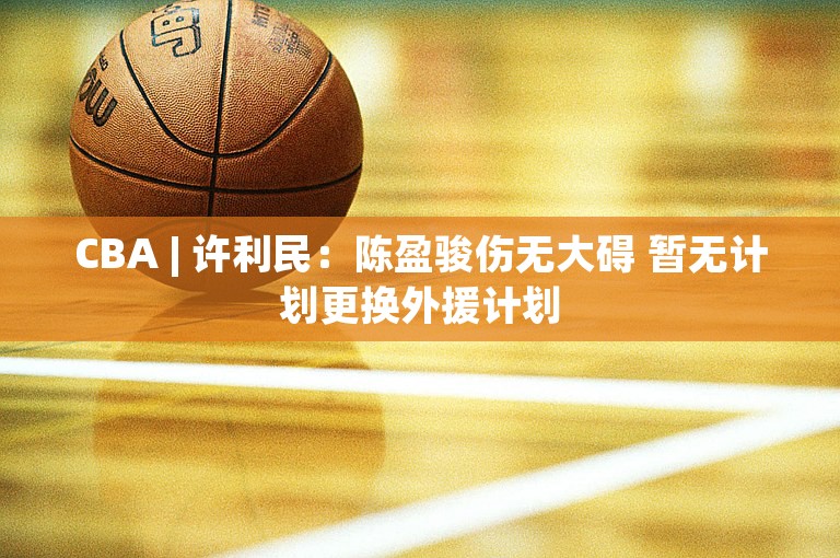 CBA | 许利民：陈盈骏伤无大碍 暂无计划更换外援计划