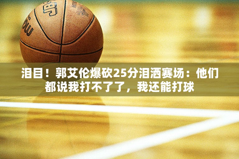 泪目！郭艾伦爆砍25分泪洒赛场：他们都说我打不了了，我还能打球