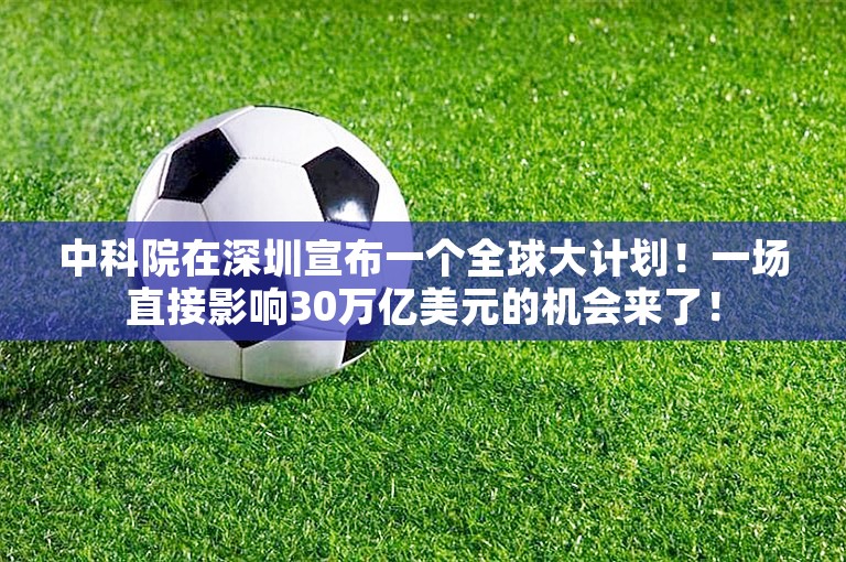 中科院在深圳宣布一个全球大计划！一场直接影响30万亿美元的机会来了！