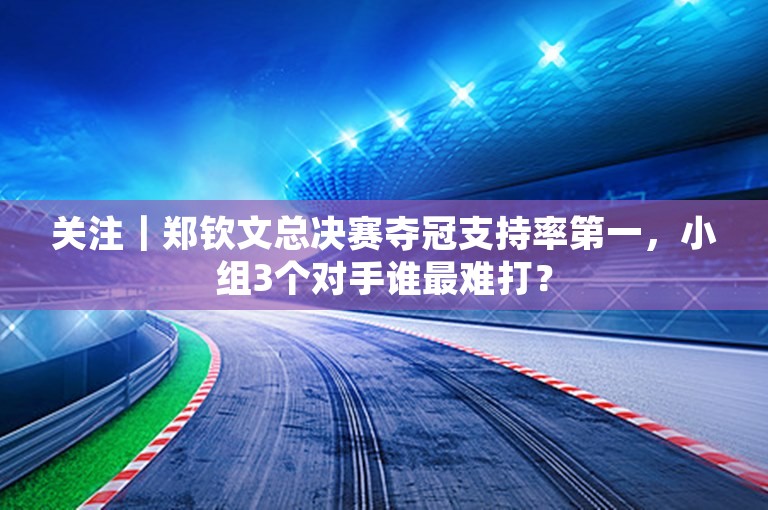 关注｜郑钦文总决赛夺冠支持率第一，小组3个对手谁最难打？