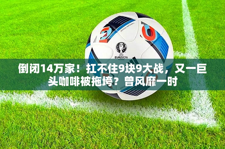 倒闭14万家！扛不住9块9大战，又一巨头咖啡被拖垮？曾风靡一时