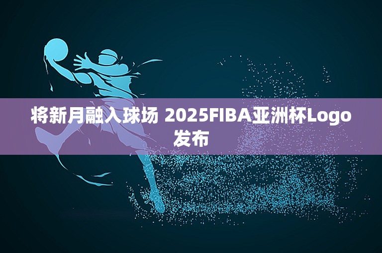 将新月融入球场 2025FIBA亚洲杯Logo发布