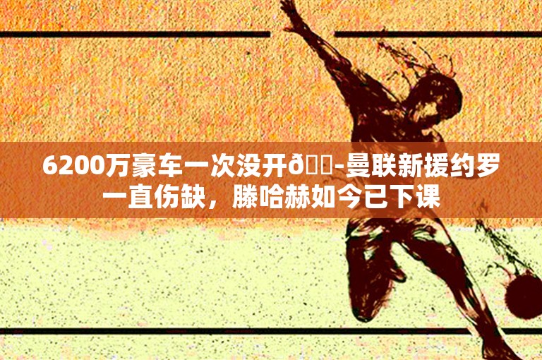 6200万豪车一次没开😭曼联新援约罗一直伤缺，滕哈赫如今已下课