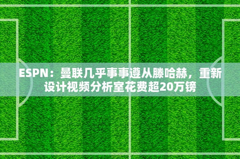 ESPN：曼联几乎事事遵从滕哈赫，重新设计视频分析室花费超20万镑