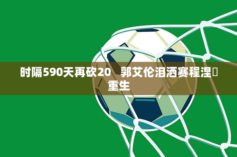 时隔590天再砍20   郭艾伦泪洒赛程涅槃重生