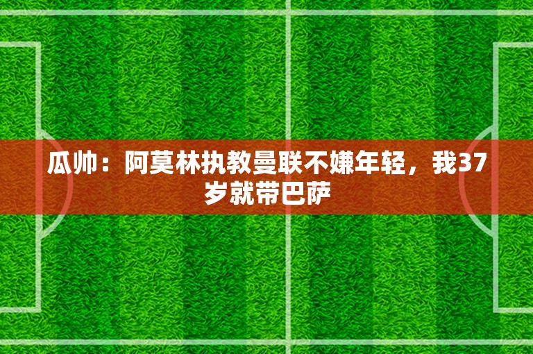 瓜帅：阿莫林执教曼联不嫌年轻，我37岁就带巴萨