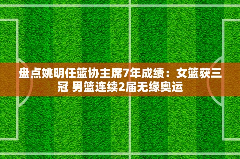 盘点姚明任篮协主席7年成绩：女篮获三冠 男篮连续2届无缘奥运