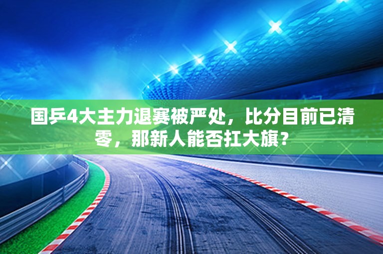 国乒4大主力退赛被严处，比分目前已清零，那新人能否扛大旗？