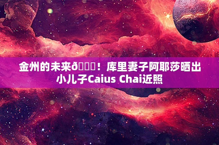 金州的未来😆！库里妻子阿耶莎晒出小儿子Caius Chai近照