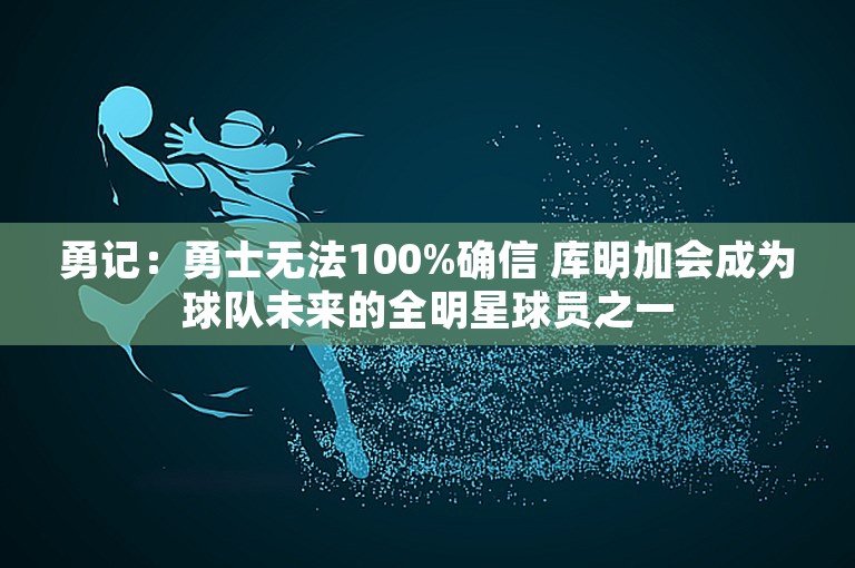 勇记：勇士无法100%确信 库明加会成为球队未来的全明星球员之一