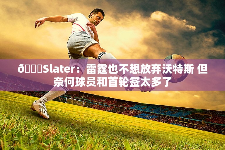 😅Slater：雷霆也不想放弃沃特斯 但奈何球员和首轮签太多了