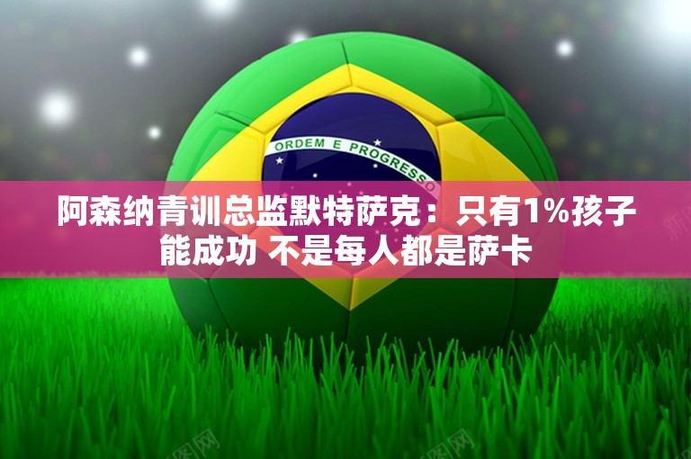 阿森纳青训总监默特萨克：只有1%孩子能成功 不是每人都是萨卡