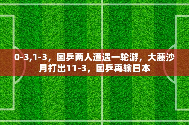 0-3,1-3，国乒两人遭遇一轮游，大藤沙月打出11-3，国乒再输日本