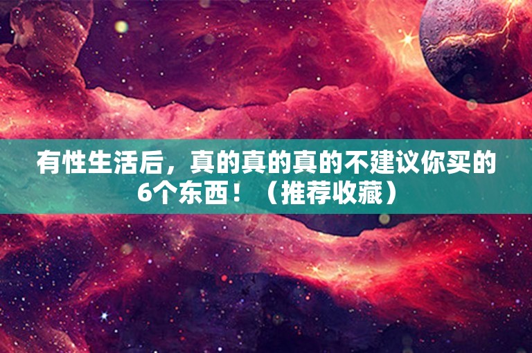 有性生活后，真的真的真的不建议你买的6个东西！（推荐收藏）