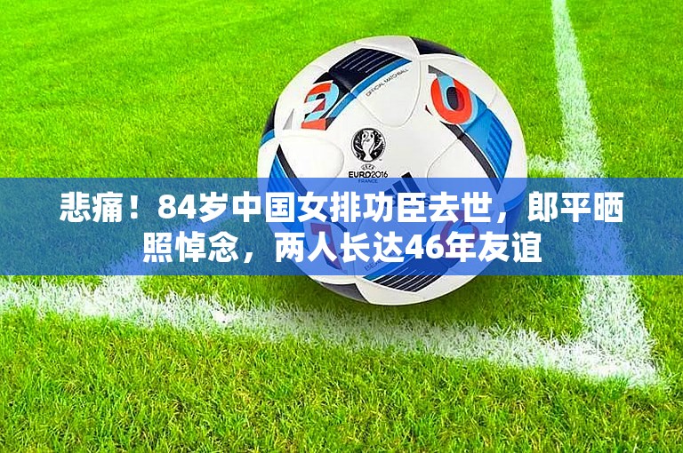 悲痛！84岁中国女排功臣去世，郎平晒照悼念，两人长达46年友谊