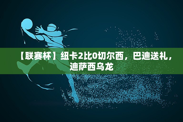 【联赛杯】纽卡2比0切尔西，巴迪送礼，迪萨西乌龙