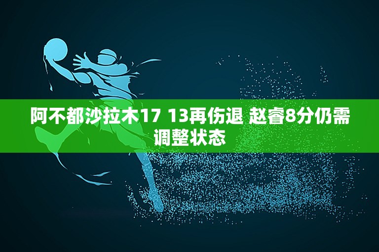 阿不都沙拉木17 13再伤退 赵睿8分仍需调整状态