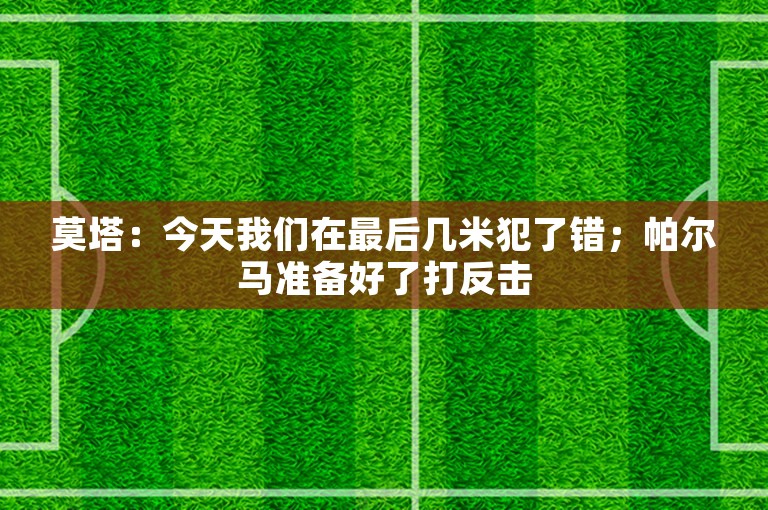 莫塔：今天我们在最后几米犯了错；帕尔马准备好了打反击