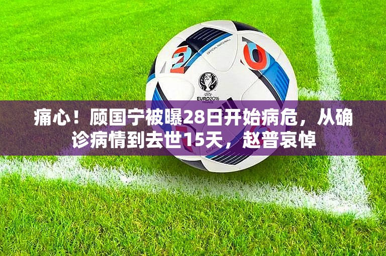 痛心！顾国宁被曝28日开始病危，从确诊病情到去世15天，赵普哀悼