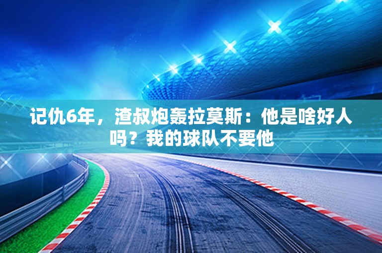 记仇6年，渣叔炮轰拉莫斯：他是啥好人吗？我的球队不要他