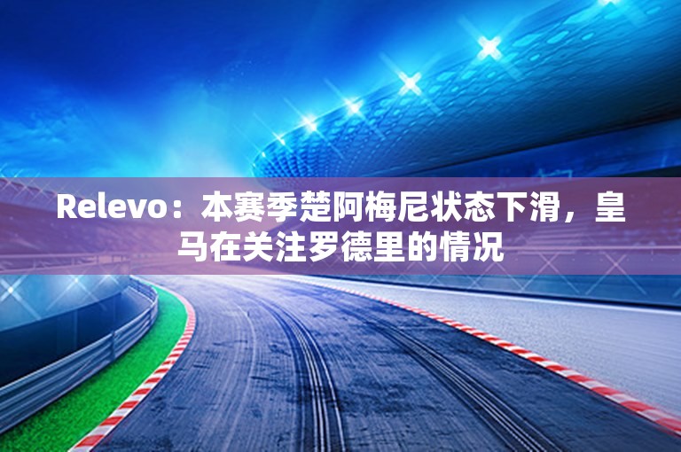 Relevo：本赛季楚阿梅尼状态下滑，皇马在关注罗德里的情况