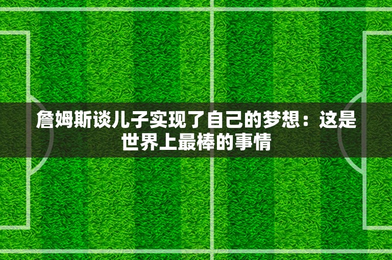 詹姆斯谈儿子实现了自己的梦想：这是世界上最棒的事情