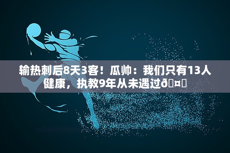 输热刺后8天3客！瓜帅：我们只有13人健康，执教9年从未遇过🤕