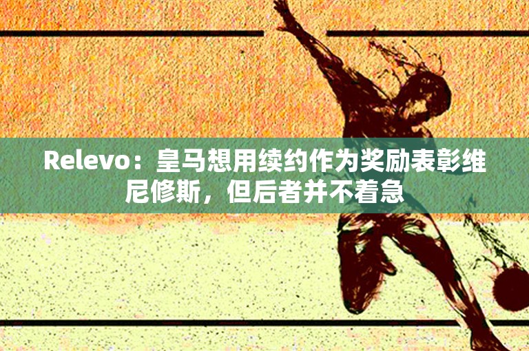 Relevo：皇马想用续约作为奖励表彰维尼修斯，但后者并不着急