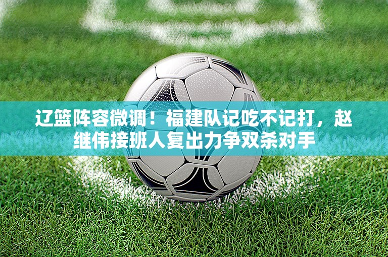 辽篮阵容微调！福建队记吃不记打，赵继伟接班人复出力争双杀对手